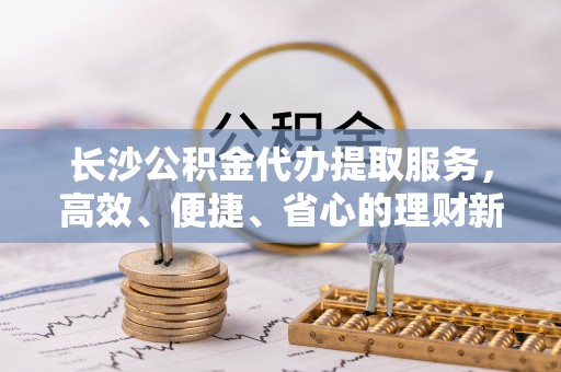潍坊长沙公积金代办提取服务，高效、便捷、省心的理财新选择