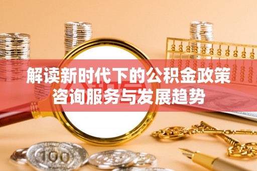 潍坊解读新时代下的公积金政策咨询服务与发展趋势
