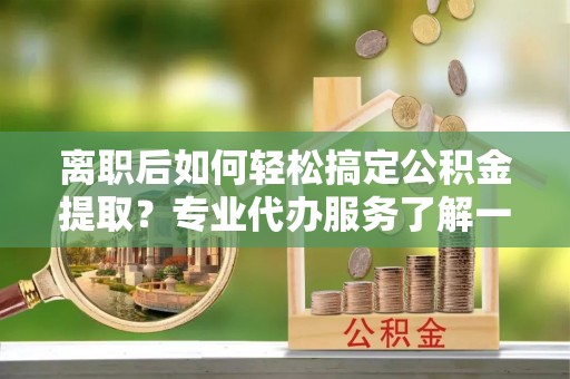潍坊离职后如何轻松搞定公积金提取？专业代办服务了解一下