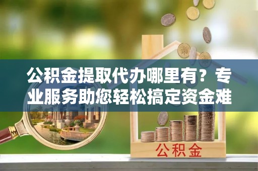 潍坊公积金提取代办哪里有？专业服务助您轻松搞定资金难题