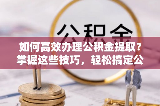 潍坊如何高效办理公积金提取？掌握这些技巧，轻松搞定公积金代办提取
